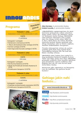 Graduen Gida I 181
Programa
Tituluaren 1. urtea
Graduetako 2. maila / Gradu bikoitzetako 3. maila
9 ECTS
2. seihilekoa
Irakasgaiak / Lantegiak:
• Norberaren orientazioa (2 ECTS)
• «Neure ekintzailearen bila» lantegia (3 ECTS)
• Sormen Lantegia (3 ECTS)
• Sare Inguruneei buruzko Lantegia (1 ECTS)
Tituluaren 2. urtea
Graduetako 3. maila / Gradu bikoitzetako 4. maila
9 ECTS
Urte osoa
Irakasgaiak / Lantegiak:
• Berrikuntza Ikastaroa (3 ECTS)
• Ideiak eta Proiektuak Sortzeko Ikastaroa (3
ECTS)
• Proiektuaren Garapena I (3 ECTS)
Tituluaren 3. urtea
Graduetako 4. maila / Gradu bikoitzetako 5. maila
12 ECTS
2. seihilekoa
Irakasgaiak / Lantegiak:
• Praktikak erreferentziazko enpresetan (6 ECTS)
• Proiektuaren Garapena II (6 ECTS)
Alex Hernáez, 4. promozioko ikaslea
Andoni Leunda, 6. promozioko ikaslea
«iNNoVaNDiSetik azpimarragarriena da geure
historiaren protagonista izateko eskaintzen
digun aukera, ilusioz eta ahaleginez edozer
lor daitekeela ikasten baitugu. iNNoVaNDiSi
esker pertsona interesgarri asko ezagutu
ahal izan ditugu, horien artean Xabier de
la Maza, Nacho Bueno eta Andoni Munduate
ekintzaile handiak. Haiekin praktikak egin
ditugu ikasturtean zehar La Salsera enpresan,
Deustuko Unibertsitateko Innogunean.
Proiektu interesgarriak sortzen eta aurrera
eramaten parte hartu dugu, besteak beste
Pintxos&Blogs tertuliak edo The Loaf aldi
bateko okindegi artisaua.
iNNoVaNDiSi esker, “uretara jauzi egitea”k ez
digu hainbesteko beldurrik eragiten, bizitzan
“busti” egin behar garela ikasi dugu. iNNoVaNDiS
programan erabiltzen diren lanerako metodoak
gero proiektuetan egunero erabiltzen diren
berberak dira, eta oso zaila da hori beste
modu batera ikastea.
Zalantzarik gabe, esperientzia oso baliagarria
izan da, lanbidean zein pertsona bezala
hazteko.»
Gehiago jakin nahi
baduzu…
http://facebook.com/innovandis
http://twitter.com/innovandis
http://ﬂickr.com/photos/innovandis
http://youtube.com/innovandis
ea
Ikasketa
plana
 