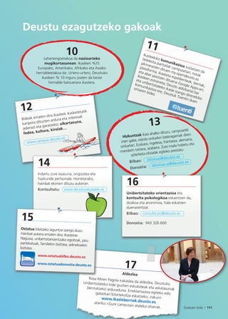 17
Aldezlea
Rosa Miren Pagola irakaslea da aldezlea, DeustukoUnibertsitateko kide guztien eskubideak eta askatasunakbermatzeko arduraduna. Erreklamazioa egiteko edogatazkan bitartekotza eskatzeko, irakurriwww.ikasleberriak.deusto.esatariko «Gure campusa» ataleko oharrak. Graduen Gida / 111
Deustu ezagutzeko gakoak
13
Hizkuntzak ikasi ahalko dituzu, campusetik
irten gabe, eskola orduekin bateragarriak diren
orduetan. Euskara, ingelesa, frantsesa, alemana,
mandarin txinera, arabiera. Zure maila hobetu eta
azterketa oﬁzialak egiteko prestatu.
Bilbao: idiomas@deusto.es
Donostia:Doo
16
Unibertsitateko orientazioa eta
kontsulta psikologikoa eskaintzen da,
doakoa eta anonimoa, hala eskatzen
duenarentzat.
Bilbao: consulta.psi@deusto.es
Donostia: 943 326 600
11
Ikasleekiko komunikazioa sustatzen da
(telebista pantailak campusetan; notak
jakinarazten dituen my.opendeusto.es
plataforma, ikasketa espedienteak, berriak,
eta abar jasotzen dituena Google Apps-en;
ikasleen estraneta; Deusto aldizkaria) bai
eta unibertsitateko ikasle izango direnekiko
komunikazioa ere, Deustuk Tuentin duen
orriaren bidez
eustuko
12
Bideak ematen dira ikasleek ikasketetatik
kanpora dituzten ardura eta interesak
adierazi eta garatzeko: elkartasuna,
fedea, kultura, kirolak…
www.campus.deusto.es
idiomas.ss@deusto.es
10Lehenengoetakoa da nazioarteko
mugikortasunean. Ikasleen %15
Europako, Amerikako, Afrikako eta Asiako
herrialdeetakoa da. Urtero-urtero, Deustuko
ikasleen % 10 inguru joaten da beste
herrialde batzuetara ikastera.
14
Indartu zure osasuna, ongizatea eta
hazkunde pertsonala. Horretarako,
hainbat ekimen dituzu aukeran.
Kontsultatu: www.deustosaludable.eseustosaludable.es
Rosa M
U ib i
15
Ostatua bilatzeko laguntza izango duzu.
Hainbat aukera ematen dira: Ikastetxe
Nagusia, unibertsitarioentzako egoitzak, pisu
partekatuak, familiekin bizitzea, adinekoekin
bizitzea…
www.ostatuabilbo.deusto.es
www.ostatuadonostia.deusto.es
 