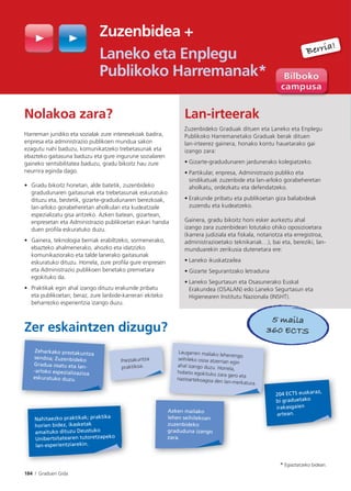 184 I Graduen Gida
Zuzenbidea +
Laneko eta Enplegu
Publikoko Harremanak*
Nolakoa zara?
Harreman juridiko eta sozialak zure interesekoak badira,
enpresa eta administrazio publikoen mundua sakon
ezagutu nahi baduzu, komunikatzeko trebetasunak eta
ebazteko gaitasuna baduzu eta gure ingurune sozialaren
gaineko sentsibilitatea baduzu, gradu bikoitz hau zure
neurrira eginda dago.
• Gradu bikoitz honetan, alde batetik, zuzenbideko
gradudunaren gaitasunak eta trebetasunak eskuratuko
dituzu eta, bestetik, gizarte-gradudunaren berezkoak,
lan-arloko gorabeheretan aholkulari eta kudeatzaile
espezializatu gisa aritzeko. Azken batean, gizartean,
enpresetan eta Administrazio publikoetan eskari handia
duen profila eskuratuko duzu.
• Gainera, teknologia berriak erabiltzeko, sormenerako,
ebazteko ahalmenerako, ahozko eta idatzizko
komunikaziorako eta talde lanerako gaitasunak
eskuratuko dituzu. Horrela, zure profila gure enpresen
eta Administrazio publikoen benetako premietara
egokituko da.
• Praktikak egin ahal izango dituzu erakunde pribatu
eta publikoetan; beraz, zure lanbide-karrerari ekiteko
beharrezko esperientzia izango duzu.
Zer eskaintzen dizugu?
Lan-irteerak
Zuzenbideko Graduak dituen eta Laneko eta Enplegu
Publikoko Harremanetako Graduak berak dituen
lan-irteerez gainera, honako kontu hauetarako gai
izango zara:
• Gizarte-gradudunaren jardunerako kolegiatzeko.
• Partikular, enpresa, Administrazio publiko eta
sindikatuak zuzenbide eta lan-arloko gorabeheretan
aholkatu, ordezkatu eta defendatzeko.
• Erakunde pribatu eta publikoetan giza baliabideak
zuzendu eta kudeatzeko.
Gainera, gradu bikoitz honi esker aurkeztu ahal
izango zara zuzenbideari lotutako ohiko oposizioetara
(karrera judiziala eta fiskala, notariotza eta erregistroa,
administrazioetako teknikariak…), bai eta, bereziki, lan-
munduarekin zerikusia dutenetara ere:
• Laneko ikuskatzailea
• Gizarte Segurantzako letraduna
• Laneko Segurtasun eta Osasunerako Euskal
Erakundea (OSALAN) edo Laneko Segurtasun eta
Higienearen Institutu Nazionala (INSHT).
Berria!
204 ECTS euskaraz,
bi graduetako
irakasgaien
artean.
Zeharkako prestakuntza
sendoa; Zuzenbideko
Gradua osatu eta lan-
-arloko espezializazioa
eskuratuko duzu.
Nahitaezko praktikak; praktika
horien bidez, ikasketak
amaituko dituzu Deustuko
Unibertsitatearen tutoretzapeko
lan-esperientziarekin.
Prestakuntza
praktikoa.
5 maila
360 ECTS
* Egiaztatzeko bidean.
Laugarren mailako lehenengo
seihileko osoa atzerrian egin
ahal izango duzu. Horrela,
hobeto egokituko zara gero eta
nazioartekoagoa den lan-merkatura.
Azken mailako
lehen seihilekoan
zuzenbideko
graduduna izango
zara.
 