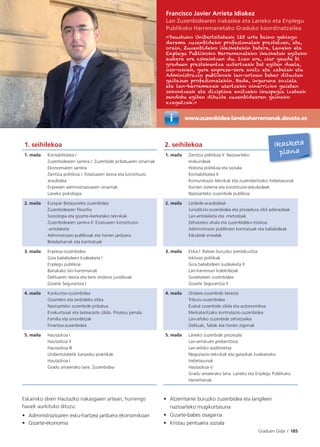 Graduen Gida I 185
www.zuzenbidea-lanekoharremanak.deusto.es
Francisco Javier Arrieta Idiakez
Lan Zuzenbidearen irakaslea eta Laneko eta Enplegu
Publikoko Harremanetako Graduko koordinatzailea
«Deustuko Unibertsitateak 125 urte baino gehiago
darama zuzenbideko profesionalak prestatzen, eta,
orain, Zuzenbideko ikasketekin batera, Laneko eta
Enplegu Publikoko Harremanetako ikasketak egiteko
aukera ere eskaintzen du. Izan ere, ziur gaude bi
graduen prestakuntza uztartzeak bat egiten duela,
oso-osoan, gure enpresa-sare anitz eta zabalak eta
Administrazio publikoek lan-arloan behar dituzten
gaitasun profesionalekin. Bada, ingurune soziala
eta lan-harremanak ulertzeko oinarrizko gaietan
sakontzeak eta diziplina anitzeko ikuspegia izateak
sendotu egiten dituzte zuzenbidearen gaineko
ezagutzak.»
1. seihilekoa 2. seihilekoa
1. maila Kontabilitatea I
Zuzenbidearen sarrera I: Zuzenbide pribatuaren oinarriak
Ekonomiaren sarrera
Zientzia politikoa I: Estatuaren teoria eta konstituzio
araubidea
Enpresen administrazioaren oinarriak
Laneko psikologia
1. maila Zientzia politikoa II: Nazioarteko
erakundeak
Historia politikoa eta soziala
Kontabilitatea II
Komunikazio teknikak eta zuzendaritzako trebetasunak
Iturrien sistema eta konstituzio-eskubideak
Nazioarteko zuzenbide publikoa
2. maila Europar Batasuneko zuzenbidea
Zuzenbidearen ﬁlosoﬁa
Soziologia eta gizarte-ikerketako teknikak
Zuzenbidearen sarrera II: Estatuaren konstituzio-
-antolaketa
Administrazio publikoak eta horien jarduera
Betebeharrak eta kontratuak
2. maila Lanbide-araubideak
Jurisdikzio-zuzenbidea eta prozedura zibil adierazleak
Lan-antolaketa eta -metodoak
Zehatzeko ahala eta zuzenbideko estatua
Administrazio publikoen kontratuak eta baliabideak
Eskubide errealak
3. maila Enpresa-zuzenbidea
Giza baliabideen kudeaketa I
Enplegu publikoa
Banakako lan-harremanak
Delituaren teoria eta bere ondorio juridikoak
Gizarte Segurantza I
3. maila Etika I: Balioei buruzko prestakuntza
Inklusio politikak
Giza baliabideen kudeaketa II
Lan-harreman kolektiboak
Sozietateen zuzenbidea
Gizarte Segurantza II
4. maila Konkurtso-zuzenbidea
Gizarteko eta lanbideko etika
Nazioarteko zuzenbide pribatua
Errekurtsoak eta betearazte zibila. Prozesu penala
Familia eta oinordetzak
Finantza-zuzenbidea
4. maila Ondare-zuzenbide berezia
Tributu-zuzenbidea
Euskal zuzenbide zibila eta autonomikoa
Merkataritzako kontratazio-zuzenbidea
Lan-arloko zuzenbide zehatzailea
Delituak, faltak eta horien zigorrak
5. maila Hautazkoa I
Hautazkoa II
Hautazkoa III
Unibertsitatetik kanpoko praktikak
Hautazkoa I
Gradu amaierako lana. Zuzenbidea
5. maila Laneko zuzenbide prozesala
Lan-arriskuen prebentzioa
Lan-arloko auditoretza
Negoziazio-teknikak eta gatazkak kudeatzeko
trebetasunak
Hautazkoa V
Gradu amaierako lana. Laneko eta Enplegu Publikoko
Harremanak
Eskainiko diren Hautazko irakasgaien artean, hurrengo
hauek aurkituko dituzu:
• Administrazioaren esku-hartzea jarduera ekonomikoan
• Gizarte-ekonomia
• Atzerritarrei buruzko zuzenbidea eta langileen
nazioarteko mugikortasuna
• Gizarte-babes osagarria
• Kristau pentsaera soziala
Ikasketa
plana
 