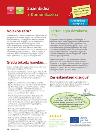 186 I Graduen Gida
Zuzenbidea
+ Komunikazioa
Nolakoa zara?
Zuzenbidearen eta Komunikazioaren mundua gogoko badituzu;
gure gizarteari eta erronkei «begiratu» eta gizarteko arazoak
ulertu nahi badituzu, ikuspegi juridiko eta erakundeenetik
edo iritzi publikoaren ikuspegitik; giza eskubideen oinarri
eta gizarte bidezko eta demokratikoagoaren oinarri
diren zuzenbidearen eta ideologiaren oinarriak ezagutu
nahi badituzu, eta zeure ideiak eztabaida publikoetan
argudiatzeko gaitasuna hobetu nahi baduzu, edo informazioa
transmititzeko prestatu nahi baduzu... eta bi titulazio hauek
ikasteak eskatzen duen ahalegina egiteko prest bazaude...
orduan gradu bikoitz hau zeure neurrira eginda dago.
Gradu bikoitz honekin…
Diziplina arteko prestakuntza jasoko duzu, ikaskuntza osoa
eta integrala emango dizuna. Horrela...
• Gizartearen errealitatea eta arazoak, legeria eta erakunde
publikoak ulertuko dituzu, eta errealitate hori aztertu ahal
izango duzu beste ikuspuntu batzuetatik (iritzi publikoa,
aukera ideologiko desberdinak, komunikabideen
ikuspegia...).
• Legelariaren lehentasunak ulertuko dituzu Eskubide
Estatua eta askatasun eta eskubide indibidualak sortzeko
eta defenditzeko; eta kazetariaren funtzioa ere ulertuko
duzu, jendeari egiazko informazioa emateko duen
erantzukizuna, edo erakunde baten kanpoko irudiaren
aurrean komunikatzaileak duen ardura.
• Prestakuntza juridikoari esker, lege aholkularitza eta
analisi juridikoa egiteko gaitasunak izango dituzu,
erakunde publiko, pribatu eta komunikazioaren sektoreko
erakundeetan, besteak beste; eta gai izango zara mezuak,
artikuluak eta kazetaritzako erreportajeak egiteko,
edozein euskarri erabilita.
• Erakunde, alderdi politiko edo enpresa baten
komunikatzeko beharrizanak ulertuko dituzu; pertsonen
arteko komunikaziorako trebetasunak garatuko dituzu; eta
inguru digital eta multimedian lan egiten jakingo duzu.
• Kultura juridikoak bere-bereak dituen zehaztasun eta
zorroztasunari lotutako gaitasun analitikoak garatuko
dituzu; eta komunikazioaren munduarekin lotuago dauden
pentsamendu kritikoarekin, besteekin harremanetan izateko
gaitasunarekin eta sormenarekin osatu ahal izango dituzu.
Zertan egin dezakezu
lan?
Graduetako bakoitzari dagozkion lan irteerez gain, bi
titulazioak izatean zabaldu egingo zaizkizu komunikabideen
aholkularitza juridikoetan lan egiteko, edo enpresa edo
erakundeen komunikazio sailetan; gatazka edo gai jakin
batzuen tratamendu juridikoan espezializatu ahal izango
zara (informazioaren tratamendua eta komunikabideak);
edo ikerketako kazetaritzan lan egin ahal izango duzu,
gizartean oihartzuna duten delituen lege arloko eraginak
ulertzeko gai izango zarelarik.
Prestakuntza egokia da erakundeen mundurako eta
politikarako bokazioa dutenentzat. Esparru horretan
ezinbestekoa da lege eta erakunde esparruak ezagutzea,
baita iritzi publikoaren funtzionamendua eta aniztasun
ideologikoa ulertzea ere; edo proiektuak edo mezuak
etorriz jakinarazteko gaitasuna izatea.
Zer eskaintzen dizugu?
5 ikasturtetako prestakuntza programa, gradu bakoitzeko
gaitasun profesionalen ikaskuntza eta Donostiako campusak
dituen azpiegituren erabilera bateratzen dituena.
Gradu bikoitza bukatu
aurretik, kanpoko praktikaldi
bat egin beharko duzu,
Deustuko Unibertsitateak
koordinatuta.
5. mailako
1. seihilekoan Informazioaren
eta Komunikazioaren Teknologien
Zuzenbidea sakon ikasiko da. Gainera, 3.
mailatik aurrera, gradu bikoitza Berrikuntza
eta Ekintzailetzako titulu propioarekin
osatzeko aukera izango duzu.
Berrikuntza eta
Ekintzailetzako
titulu propioa
 