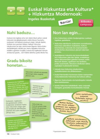 190 I Graduen Gida
Nahi baduzu…
Euskaraz eta ingelesez ahoz zein idatziz bikain jardun; euskal
kulturaren eta globalizazioaren arteko loturaz hausnartu;
euskararen normalizazio prozesuan eragin; testuak idazten,
itzultzen eta zuzentzen trebatu; helduen hizkuntza-
irakaskuntzan lan egin; etorkizunean Bigarren Hezkuntzako
eta Batxilergoko irakasle izan; eremu digitaleko hizkuntza-
erabilera ugarietan murgildu; euskara eta ingelesaren barruko
aniztasunaz gozatu... ezin hobeto datorkizu gradu bikoitz hau.
Gradu bikoitz
honetan…
Non lan egin…
• Hiru hizkuntzen arteko itzulpengintza: euskara,
ingelesa, gaztelania.
• Hizkuntza teknikaria: euskararen normalizazioa,
hizkuntza ezberdinen kudeaketa, kultura
bitartekotza, erakunde eta enpresentzako
aholkularitza eleaniztasun planak indarrean
jartzeko.
• Argitalpenen industria eta komunikabideak:
hiru hizkuntzen jabe den idazle, erredaktore
edota dokumentalen gidoilari lanetan; estilo
liburuak idazten, egokitzen eta itzultzen,
proba zuzentzaile, literatura aholkulari edota
argitalpen kudeatzaile lanetan.
• Irakasle lana hizkuntza akademietan,
euskalduntzean eta alfabetatzean.
• Euskal Herriarekin harremana duten nazioarteko
erakundeetarako hizkuntza eta kultura aditua.
• Bigarren Hezkuntzako eta batxilergoko irakasle
lana etorkizunean.
• Sareko hizkuntza baliabideak: testu corpusak,
hiztegiak, gramatika kontsultatzeko tresnak.
Euskal Hizkuntza eta Kultura*
+ Hizkuntza Modernoak:
Ingeles Ikasketak
* Egiaztatzeko bidean.
Berria!
Berria!
Gaztelaniaz gain,
atzerriko beste
hizkuntza bat
erabiltzeko trebetasuna
garatuko duzu.g
Euskaraz eta ingelesez
zeure burua oso era egokian
adieraztea lortuko duzu,
ahoz nahiz idatziz, bai xede
arruntetarako eta bai xede
berezietarako.
Euskara normaltzeko
planak nola diseinatu eta
hizkuntzak nola irakatsi
eta gizarteratu daitezkeen
jakingo duzu.
Hizkuntzak eta
kulturak gizarte talde
anitzen eta generoen
arteko harreman
berdintsuagoak
eraikitzeko tresnak
izan daitezkeela ikasiko
duzu.
ez
Hizkuntzek, kulturek eta gizarteek
elkarrengan duten eraginaz
jabetuko zara.
Euskararen, ingelesaren
eta gaztelaniaren arteko
itzulpenetan sendotzen hasiko
zara; hizkuntzen osagai ugari
eta konplexuak identifikatzen,
aztertzen eta zuzen erabiltzen
jakingo duzu.
Lana aurkitzeko
aukerak
biderkatu egingo
zaizkizu
Hemen bertan
eta nazio arteko
eremuan lan egitekoformazio ezin hobea
jasoko duzu
Kultura aniztasunaz
jabetzeak zure mundu
ikuskera nabarmenki
aberastuko du
 