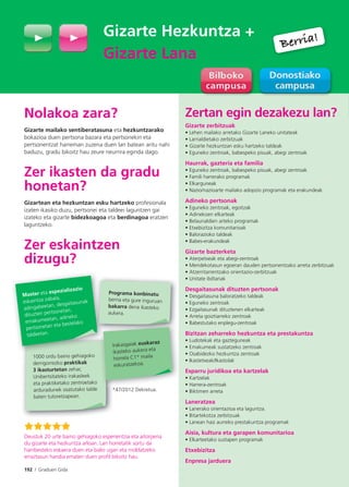 192 I Graduen Gida
Zertan egin dezakezu lan?
Gizarte zerbitzuak
• Lehen mailako arretako Gizarte Laneko unitateak
• Larrialdietako zerbitzuak
• Gizarte hezkuntzan esku hartzeko taldeak
• Eguneko zentroak, babespeko pisuak, abegi zentroak
Haurrak, gazteria eta familia
• Eguneko zentroak, babespeko pisuak, abegi zentroak
• Famili harrerako programak
• Elkarguneak
• Nazio/nazioarte mailako adopzio programak eta erakundeak
Adineko pertsonak
• Eguneko zentroak, egoitzak
• Adinekoen elkarteak
• Belaunaldien arteko programak
• Etxebizitza komunitarioak
• Balorazioko taldeak
• Babes-erakundeak
Gizarte bazterketa
• Aterpetxeak eta abegi-zentroak
• Mendekotasun egoeran dauden pertsonentzako arreta zerbitzuak
• Atzerritarrentzako orientazio-zerbitzuak
• Unitate ibiltariak
Desgaitasunak dituzten pertsonak
• Desgaitasuna baloratzeko taldeak
• Eguneko zentroak
• Ezgaitasunak dituztenen elkarteak
• Arreta goiztiarreko zentroak
• Babestutako enplegu-zentroak
Bizitzan zeharreko hezkuntza eta prestakuntza
• Ludotekak eta gazteguneak
• Emakumeak sustatzeko zentroak
• Osabidezko hezkuntza zentroak
• Ikastetxeak/Ikastolak
Esparru juridikoa eta kartzelak
• Kartzelak
• Harrera-zentroak
• Biktimen arreta
Laneratzea
• Lanerako orientazioa eta laguntza.
• Bitartekotza zerbitzuak
• Lanean hasi aurreko prestakuntza programak
Aisia, kultura eta garapen komunitarioa
• Elkarteetako sustapen programak
Etxebizitza
Enpresa jarduera
Gizarte Hezkuntza +
Gizarte Lana
Nolakoa zara?
Gizarte mailako sentiberatasuna eta hezkuntzarako
bokazioa duen pertsona bazara eta pertsonekin eta
pertsonentzat harreman zuzena duen lan batean aritu nahi
baduzu, gradu bikoitz hau zeure neurrira eginda dago.
Zer ikasten da gradu
honetan?
Gizartean eta hezkuntzan esku hartzeko profesionala
izaten ikasiko duzu, pertsonei eta taldeei laguntzen gai
izateko eta gizarte bidezkoagoa eta berdinagoa eratzen
laguntzeko.
Zer eskaintzen
dizugu?
*47/2012 Dekretua.*
1000 ordu baino gehiagoko
derrigorrezko praktikak
3 ikasturtetan zehar,
Unibertsitateko irakasleek
eta praktiketako zentroetako
arduradunek osatutako talde
baten tutoretzapean.
Master eta espezializazio
eskaintza zabala,
adingabeetan, desgaitasunak
dituzten pertsonetan,
emakumeetan, adineko
pertsonetan eta bestelako
taldeetan.
Programa konbinatu
berria eta gure inguruan
bakarra dena ikasteko
aukera.
Irakasgaiak euskaraz
ikasteko aukera eta
horrela C1* maila
eskuratzekoa.
Deustuk 20 urte baino gehiagoko esperientzia eta aitorpena
du gizarte eta hezkuntza arloan. Lan horretatik sortu da
hainbesteko eskaera duen eta balio ugari eta moldatzeko
erraztasun handia ematen duen proﬁl bikoitz hau.
Berria!
Berria!
 