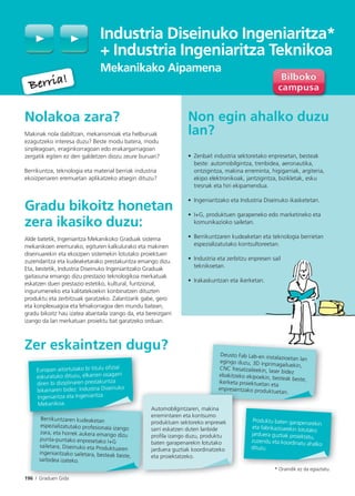 196 I Graduen Gida
Industria Diseinuko Ingeniaritza*
+ Industria Ingeniaritza Teknikoa
Mekanikako Aipamena
Nolakoa zara?
Makinak nola dabiltzan, mekanismoak eta helburuak
ezagutzeko interesa duzu? Beste modu batera, modu
sinpleagoan, eraginkorragoan edo erakargarriagoan
zergatik egiten ez den galdetzen diozu zeure buruari?
Berrikuntza, teknologia eta material berriak industria
ekoizpenaren eremuetan aplikatzeko atsegin dituzu?
Gradu bikoitz honetan
zera ikasiko duzu:
Alde batetik, Ingeniaritza Mekanikoko Graduak sistema
mekanikoen eremurako, egituren kalkulurako eta makinen
diseinuarekin eta ekoizpen sistemekin lotutako proiektuen
zuzendaritza eta kudeaketarako prestakuntza emango dizu.
Eta, bestetik, Industria Diseinuko Ingeniaritzako Graduak
gaitasuna emango dizu prestazio teknologikoa merkatuak
eskatzen duen prestazio estetiko, kultural, funtzional,
ingurumeneko eta kalitatekoekin konbinatzen dituzten
produktu eta zerbitzuak garatzeko. Zalantzarik gabe, gero
eta konplexuagoa eta lehiakorragoa den mundu batean,
gradu bikoitz hau izatea abantaila izango da, eta bereizgarri
izango da lan merkatuan proiektu bat garatzeko orduan.
Zer eskaintzen dugu?
Non egin ahalko duzu
lan?
• Zenbait industria sektoretako enpresetan, besteak
beste: automobilgintza, trenbidea, aeronautika,
ontzigintza, makina erreminta, higigarriak, argiteria,
ekipo elektronikoak, jantzigintza, bizikletak, esku
tresnak eta hiri ekipamendua.
• Ingeniaritzako eta Industria Diseinuko ikasketetan.
• I+G, produktuen garapeneko edo marketineko eta
komunikazioko sailetan.
• Berrikuntzaren kudeaketan eta teknologia berrietan
espezializatutako kontsultoreetan.
• Industria eta zerbitzu enpresen sail
teknikoetan.
• Irakaskuntzan eta ikerketan.
Berria!
Berria!
196 I Graduen Gida
Berrikuntzaren kudeaketan
espezializatutako profesionala izango
zara, eta horrek aukera emango dizu
punta-puntako enpresetako I+G
sailetara, Diseinuko eta Produktuaren
ingeniaritzako sailetara, besteak beste,
sarbidea izateko.
Produktu baten garapenarekin
eta fabrikazioarekin lotutako
jarduera guztiak proiektatu,
zuzendu eta koordinatu ahalko
dituzu.
Deusto Fab Lab-en instalazioetan lanegingo duzu, 3D inprimagailuekin,CNC fresatzaileekin, laser bidez
ebakitzeko ekipoekin, besteak beste,ikerketa proiektuetan eta
enpresentzako produktuetan.
enpresen
Automobilgintzaren, makina
erremintaren eta kontsumo
produktuen sektoreko enpresek
sarri eskatzen duten lanbide
profila izango duzu, produktu
baten garapenarekin lotutako
jarduera guztiak koordinatzeko
eta proiektatzeko.
Berrikuntza k d k
Europan aitortutako bi titulu ofizial
eskuratuko dituzu, elkarren osagarri
diren bi diziplinaren prestakuntza
bikainaren bidez: Industria Diseinuko
Ingeniaritza eta Ingeniaritza
Mekanikoa.
* Oraindik ez da egiaztatu.
 