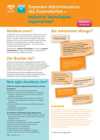 198 I Graduen Gida
Enpresen Administrazioa
eta Zuzendaritza +
Industria Teknologien
Ingeniaritza*
* Oraindik ez da egiaztatu
Nolakoa zara?
Analizatzeko eta arrazoitzeko gaitasuna baduzu eta gauzak
zergatik eta nola funtzionatzen duten ikasteko jakin-mina
baduzu. Industriari aplikatutako teknologiak interesatzen
bazaizkizu eta horiek gu eraginkorragoak izaten nola lagun
gaitzaten interesatzen bazaizu. Ekonomia eta enpresa
proiektuak interesatzen bazaizkizu… Hau zeure neurrira
egindako gradu bikoitza da.
Azken batean, industria teknologien mundua eta enpresa
kudeaketaren mundua gogoko badituzu, dagoeneko ez
duzu bietako baten aldera jo beharko.
Zer ikasten da?
Industria enpresen eta eremu teknologikoko enpresen erronka
teknikoei eta erakundeko eta kudeaketako erronkei ausart aurre
egiteko aukera emango dizu gradu bikoitzak. Industria teknologien
ikuspegi orokorra garatuko duzu eta talde, material, kudeaketa
prozesu eta pertsonekin batera integratzen ikasiko duzu.
Zure lanbide karrerak industria ingeniaritzara edo enpresa
kudeaketara bidera ditzakezu. Enpresek bereziki baloratutako
profila lortuko duzu, teknologia osagai sendoarekin.
Non egin dezakezu lan?
EAZen eta Industria Ingeniaritzaren beraren arloetan.
Eta gainera:
• Kalitate sistemen diseinuan eta kudeaketan
• Enpresen zuzendaritzan eta kudeaketa teknologikoan
(ekoizpen, eragiketa eta logistika sailak, produktuen
garapena, berrikuntza…)
• Industria enpresetako zuzendaritzan eta kudeaketan
(ﬁnantzak, giza baliabideak, merkataritza, estrategia,
antolaketa…)
• Finantza arriskuen eta ﬁnantzen azterketa konplexuen
kudeaketan.
• Aholkularitza teknologikoan
• Zuzendaritza Nagusian
Era askotako erakundeetan egin dezakezu lan:
• Industria enpresetan: automobilgintza, kimika, energia,
aeronautika, ehungintza, itsasontzigintza, metalurgia,
trengintza, etab.
• Logistikako operadoreetan
• Euskarri teknologikoa duten zerbitzu enpresetan
• Banaketako eta merkataritzako enpresetan
• Banku eta ﬁnantza merkatuetan
• Enpresa publiko edo pribatuetan
• Tokiko, estatuko edo nazioarteko enpresetan
• Tokiko erakunde eta administrazio publikoetan
Zer eskaintzen dizugu?
Deusto titulazio konbinatu hau eskaintzen duen lehenengo
unibertsitatea da, bi Fakultateren elkarlanari esker: Ingeniaritza
Fakultatea eta Ekonomia eta Enpresa Zientzien Fakultatea-
Deusto Business School. Bi fakultate horiek duten berezitasuna
da pedagogia esperimentala dutela; horretarako, industria
laborategiak, kasu praktikoak eta aplikazio proiektuak
erabiltzen dituzte. Ikasleen aparteko talde bateko kide izango
zara; talde horretako kideek lan aukera zabala dute, gradu
bikoitz hau ezinbestekoa delako industria eta teknologia
inguruneetan lan egiteko.
Urtero gure ikasleak
hartzen dituzten 130etik
gorako enpresaren
batean praktikak
(derrigorrezkoak) egitea.
Industria laborategiak,
ikasleentzako teknologia
abangoardistez ekipatuta.tuta.
Euskaraz eta/edo ingelesez
egin dezakegu irakasgairen
bat.
iak
Profesional sare ospetsuko
partaide izatea, Alumni
elkarteen bidez.
198 I Graduen Gida
Gradu bikoitz honekin gai
izango zara enpresa kudeaketa
eta industria ingeniaritza
uztartzeko.
Europan aitortutako
bi titulazio oﬁzial.
Prestakuntza tekniko eta enpresa
prestakuntza bikainak, eskari handiko
balio askotako proﬁla, osagai
teknologiko sendoa duten enpresek oso
ondo baloratutakoa, enplegagarritasun
maila handiarekin eta etorkizunerako
proiekzioarekin.
 