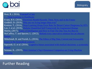 Boer, R. ( 2014), Foucault’s Care
…, Deep Learning in Healthcare
Evans, R.S. (2016), Electronic Health Records: Then, Now, and in the Future
Goldhill, D. (2018), Why are we living longer than ever?.
Kontzer, T., (2016), Deep Learning Drops Error Rate for Breast Cancer Diagnoses by 85%
Lee, J. et al. (2018), Holistic Quantified Self Framework for Augmented Human
Martin, (2017), Types of Intelligence and How to Find The One You Are Best In
McCaffrey, T. and Spector, L. (2012), Behind every innovative solution lies an obscure
feature
Mittelstadt, B. and Fioridi, L, (2016), The Ethics of Big Data, Current and foreseeable
Issues in the biomedical contexts
Saposnik, G. et al. (2016), Cognitive biases associated with medical decisions: a systematic
review
Sennaar, K., (2019), How America’s Top 4 Insurance Companies are Using Machine
Learning
Bibliograhy
Further Reading
 
