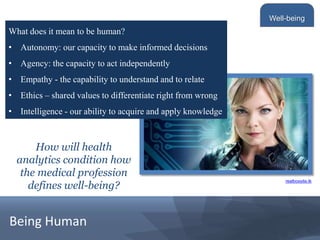 Being Human
What does it mean to be human?
• Autonomy: our capacity to make informed decisions
• Agency: the capacity to act independently
• Empathy - the capability to understand and to relate
• Ethics – shared values to differentiate right from wrong
• Intelligence - our ability to acquire and apply knowledge
Well-being
How will health
analytics condition how
the medical profession
defines well-being?
realboxsite.tk
 