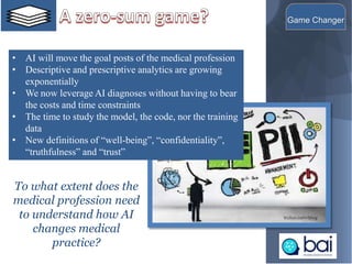 • AI will move the goal posts of the medical profession
• Descriptive and prescriptive analytics are growing
exponentially
• We now leverage AI diagnoses without having to bear
the costs and time constraints
• The time to study the model, the code, nor the training
data
• New definitions of “well-being”, “confidentiality”,
“truthfulness” and “trust”
7
Game Changer
To what extent does the
medical profession need
to understand how AI
changes medical
practice?
 
