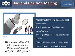 Implicit Bias
• Algorithms learn by processing past
experience
• The importance of profiling and
classification
• These profiles reflect several human
biases
• Bias in the data, in AI, in teaching AI
human rules, in evaluating cases
Who will be ultimately
held responsible for
the implicit bias of
artificial intelligence?
Medium
 