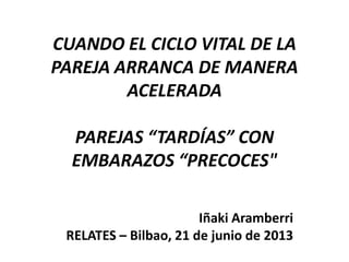 CUANDO EL CICLO VITAL DE LA
PAREJA ARRANCA DE MANERA
ACELERADA

PAREJAS “TARDÍAS” CON
EMBARAZOS “PRECOCES"
Iñaki Aramberri
RELATES – Bilbao, 21 de junio de 2013

 