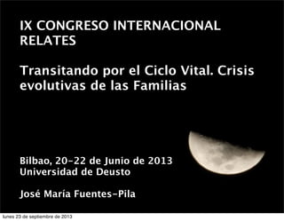 IX CONGRESO INTERNACIONAL
RELATES
 
Transitando por el Ciclo Vital. Crisis
evolutivas de las Familias

 
Bilbao, 20-22 de Junio de 2013
Universidad de Deusto
José María Fuentes-Pila
 
lunes 23 de septiembre de 2013

 