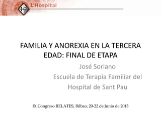 FAMILIA Y ANOREXIA EN LA TERCERA
EDAD: FINAL DE ETAPA
José Soriano
Escuela de Terapia Familiar del
Hospital de Sant Pau
IX Congreso RELATES, Bilbao, 20-22 de Junio de 2013

 