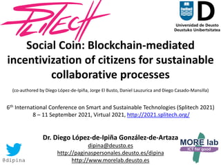 1
Social Coin: Blockchain-mediated
incentivization of citizens for sustainable
collaborative processes
(co-authored by Diego López-de-Ipiña, Jorge El Busto, Daniel Lauzurica and Diego Casado-Mansilla)
6th International Conference on Smart and Sustainable Technologies (Splitech 2021)
8 – 11 September 2021, Virtual 2021, http://2021.splitech.org/
Dr. Diego López-de-Ipiña González-de-Artaza
dipina@deusto.es
http://paginaspersonales.deusto.es/dipina
http://www.morelab.deusto.es
@dipina
 