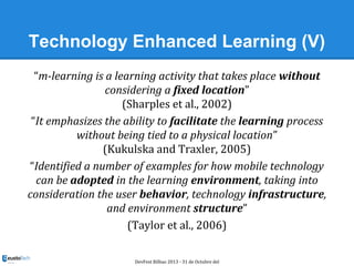 Technology Enhanced Learning (V)
“m-learning is a learning activity that takes place without
considering a fixed location”...