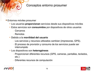 Conceptos entorno prosumer



Entornos móviles prosumer
 • Los usuarios proporcionan servicios desde sus dispositivos móviles
 • Estos servicios son consumidos por dispositivos de otros usuarios
     – Cercanos
     – Remotos
 • Debido a la movilidad del usuario
     – Los servicios y recursos utilizados cambian (impresoras, GPS).
     – El proceso de provisión y consumo de los servicios puede ser
       interrumpido
 • Los dispositivos son heterogéneos
     – Proporcionan diferentes recursos (GPS, cameras, pantallas, teclados,
       etc.)
     – Diferentes recursos de computación


                                    18
 