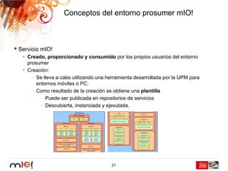 Conceptos del entorno prosumer mIO!



Servicio mIO!
 • Creado, proporcionado y consumido por los propios usuarios del entorno
   prosumer
 • Creación:
     – Se lleva a cabo utilizando una herramienta desarrollada por la UPM para
       entornos móviles o PC.
     – Como resultado de la creación se obtiene una plantilla
         – Puede ser publicada en repositorios de servicios
         – Descubierta, instanciada y ejecutada.




                                       21
 