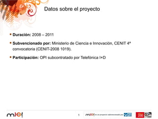 Datos sobre el proyecto



Duración: 2008 – 2011

Subvencionado por: Ministerio de Ciencia e Innovación, CENIT 4ª
convocatoria (CENIT-2008 1019).

Participación: OPI subcontratado por Telefónica I+D




                                   1
 