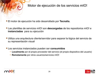 Motor de ejecución de los servicios mIO!



El motor de ejecución ha sido desarrollado por Tecnalia.

Las plantillas de servicios mIO! son descargadas de los repositorios mIO! e
instanciadas para su ejecución

Utiliza una arquitectura cliente/servidor para separar la lógica del servicio de
su representación visual

Los servicios instanciados pueden ser consumidos
 • Localmente por el propio proveedor del servicio (el propio dispositivo del usuario)
 • Remotamente por otros usuarios/servicios mIO!




                                         24
 