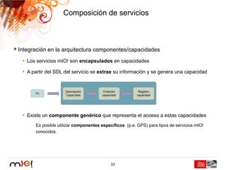 Composición de servicios



Integración en la arquitectura componentes/capacidades
 • Los servicios mIO! son encapsulados en capacidades
 • A partir del SDL del servicio se extrae su información y se genera una capacidad




 • Existe un componente genérico que representa el acceso a estas capacidades
     – Es posible utilizar componentes específicos (p.e. GPS) para tipos de servicios mIO!
       conocidos.




                                            33
 