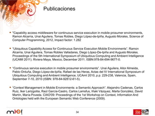 Publicaciones



"Capability access middleware for continuous service execution in mobile prosumer environments,
Ramon Alcarria, Unai Aguilera, Tomas Robles, Diego López-de-Ipiña, Augusto Morales, Science of
Computer Programming, 2012, Impact factor: 1.282

“Ubiquitous Capability Access for Continuous Service Execution Mobile Environments”. Ramon
Alcarria, Unai Aguilera, Tomas Robles Valladares, Diego López-De-Ipiña and Augusto Morales.
Proceedings of the 5th International Symposium of Ubiquitous Computing and Ambient Intelligence
(UCAMI 2011). Riviera Maya, Mexico, December 2011. ISBN:978-84-694-9677-0.

“Continuous service execution in mobile prosumer environments”. Unai Aguilera, Aitor Almeida,
Pablo Orduña, Diego López-de-Ipiña, Rafael de las Heras, Actas del IV International Symposium of
Ubiquitous Computing and Ambient Intelligence, UCAmI 2010, p.p. 229-238, Valencia, Spain,
September 7-10, 2010 (ISBN: 978-84-92812-61-5).

“Context Management in Mobile Environments: a Semantic Approach”. Alejandro Cadenas, Carlos
Ruiz, Iker Larizgoitia, Raúl García-Castro, Carlos Lamsfus, Iñaki Vázquez, Marta González, David
Martín, María Poveda. CIAO'09: Proceedings of the 1st Workshop on Context, Information And
Ontologies held with the European Semantic Web Conference (2009).



                                              34
 