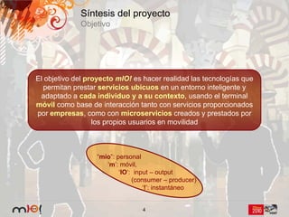 Síntesis del proyecto
             Objetivo




El objetivo del proyecto mIO! es hacer realidad las tecnologías que
   permitan prestar servicios ubicuos en un entorno inteligente y
 adaptado a cada individuo y a su contexto, usando el terminal
móvil como base de interacción tanto con servicios proporcionados
por empresas, como con microservicios creados y prestados por
                  los propios usuarios en movilidad



                  “mío”: personal
                     ‘m’: móvil,
                          ‘IO‘: input – output
                               (consumer – producer)
                                   ‘!’: instantáneo


                                 4
 