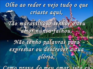 Olho ao redor e vejo tudo o que criaste aqui, Tão maravilhoso senhor o teu amor nunca falhou, Não tenho palavras para expressar ou descrever a tua glória, Como prova do meu amor, isto eu te dou, 