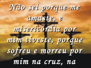 Não sei porque me amaste, e misericórdia por mim tiveste, porque sofreu e morreu por mim na cruz, na cruz do calvário, 