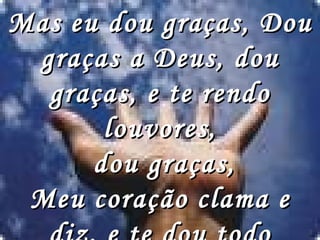 Mas eu dou graças, Dou graças a Deus, dou graças, e te rendo louvores, dou graças, Meu coração clama e diz, e te dou todo louvor.   