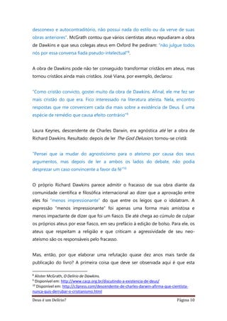 Deus é um Delírio? Página 10
desconexo e autocontraditório, não possui nada do estilo ou da verve de suas
obras anteriores”. McGrath contou que vários cientistas ateus repudiaram a obra
de Dawkins e que seus colegas ateus em Oxford lhe pediram: “não julgue todos
nós por essa conversa fiada pseudo-intelectual”8.
A obra de Dawkins pode não ter conseguido transformar cristãos em ateus, mas
tornou cristãos ainda mais cristãos. José Viana, por exemplo, declarou:
“Como cristão convicto, gostei muito da obra de Dawkins. Afinal, ele me fez ser
mais cristão do que era. Fico interessado na literatura ateísta. Nela, encontro
respostas que me convencem cada dia mais sobre a existência de Deus. É uma
espécie de remédio que causa efeito contrário”9
Laura Keynes, descendente de Charles Darwin, era agnóstica até ler a obra de
Richard Dawkins. Resultado: depois de ler The God Delusion, tornou-se cristã:
“Pensei que ia mudar do agnosticismo para o ateísmo por causa dos seus
argumentos, mas depois de ler a ambos os lados do debate, não podia
desprezar um caso convincente a favor da fé”10
O próprio Richard Dawkins parece admitir o fracasso de sua obra diante da
comunidade científica e filosófica internacional ao dizer que a aprovação entre
eles foi “menos impressionante” do que entre os leigos que o idolatram. A
expressão “menos impressionante” foi apenas uma forma mais amistosa e
menos impactante de dizer que foi um fiasco. Ele até chega ao cúmulo de culpar
os próprios ateus por esse fiasco, em seu prefácio à edição de bolso. Para ele, os
ateus que respeitam a religião e que criticam a agressividade de seu neo-
ateísmo são os responsáveis pelo fracasso.
Mas, então, por que elaborar uma refutação quase dez anos mais tarde da
publicação do livro? A primeira coisa que deve ser observada aqui é que esta
8
Alister McGrath, O Delírio de Dawkins.
9
Disponível em: http://www.cacp.org.br/discutindo-a-existencia-de-deus/
10
Disponível em: http://c3press.com/descendente-de-charles-darwin-afirma-que-cientista-
nunca-quis-derrubar-o-cristianismo.html
 