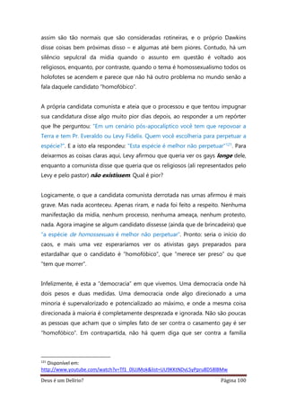 Deus é um Delírio? Página 100
assim são tão normais que são consideradas rotineiras, e o próprio Dawkins
disse coisas bem próximas disso – e algumas até bem piores. Contudo, há um
silêncio sepulcral da mídia quando o assunto em questão é voltado aos
religiosos, enquanto, por contraste, quando o tema é homossexualismo todos os
holofotes se acendem e parece que não há outro problema no mundo senão a
fala daquele candidato “homofóbico”.
A própria candidata comunista e ateia que o processou e que tentou impugnar
sua candidatura disse algo muito pior dias depois, ao responder a um repórter
que lhe perguntou: “Em um cenário pós-apocalíptico você tem que repovoar a
Terra e tem Pr. Everaldo ou Levy Fidelix. Quem você escolheria para perpetuar a
espécie?”. E a isto ela respondeu: “Esta espécie é melhor não perpetuar”121. Para
deixarmos as coisas claras aqui, Levy afirmou que queria ver os gays longe dele,
enquanto a comunista disse que queria que os religiosos (ali representados pelo
Levy e pelo pastor) não existissem. Qual é pior?
Logicamente, o que a candidata comunista derrotada nas urnas afirmou é mais
grave. Mas nada aconteceu. Apenas riram, e nada foi feito a respeito. Nenhuma
manifestação da mídia, nenhum processo, nenhuma ameaça, nenhum protesto,
nada. Agora imagine se algum candidato dissesse (ainda que de brincadeira) que
“a espécie de homossexuais é melhor não perpetuar”. Pronto: seria o início do
caos, e mais uma vez esperaríamos ver os ativistas gays preparados para
estardalhar que o candidato é “homofóbico”, que “merece ser preso” ou que
“tem que morrer”.
Infelizmente, é esta a “democracia” em que vivemos. Uma democracia onde há
dois pesos e duas medidas. Uma democracia onde algo direcionado a uma
minoria é supervalorizado e potencializado ao máximo, e onde a mesma coisa
direcionada à maioria é completamente desprezada e ignorada. Não são poucas
as pessoas que acham que o simples fato de ser contra o casamento gay é ser
“homofóbico”. Em contrapartida, não há quem diga que ser contra a família
121
Disponível em:
http://www.youtube.com/watch?v=Tf1_0lUJMok&list=UU9KKtNDvL5yPpru8D58lBMw
 