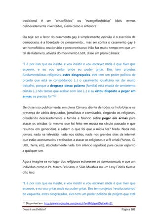 Deus é um Delírio? Página 101
tradicional é ser “cristofóbico” ou “evangelicofóbico” (dois termos
deliberadamente inventados, assim como o anterior).
Ou seja: ser a favor do casamento gay é simplesmente opinião, é o exercício da
democracia, é a liberdade de pensamento... mas ser contra o casamento gay é
ser homofóbico, reacionário e preconceituoso. Não faz muito tempo em que um
tal de Ratamero, ativista do movimento LGBT, disse em plena Câmara:
“E é por isso que eu insisto, e vou insistir e vou escrever onde é que tiver que
escrever, e eu vou gritar onde eu puder gritar. Eles tem projetos
fundamentalistas religiosos, estes desgraçados, eles tem um poder político de
projeto que está se consolidando (...) o casamento igualitário vai dar muito
trabalho, porque a desgraça dessa palavra [família] está eivada de sentimento
cristão (...) nós temos que acabar com isso (...) e eu estou disposto a pegar em
armas, se preciso for”122
Ele disse isso publicamente, em plena Câmara, diante de todos os holofotes e na
presença de vários deputados, jornalistas e convidados, xingando os religiosos,
ofendendo descaradamente a família e falando sobre pegar em armas para
atacar os cristãos (o mesmo que foi feito em massa no século passado e que
resultou em genocídio), e sabem o que foi que a mídia fez? Nada. Nada nos
jornais, nada na televisão, nada nos rádios, nada nos grandes sites da internet
que estão acostumados e treinados a atacar os religiosos e a fé cristã (Yahoo, iG,
UOL, Terra, etc), absolutamente nada. Um silêncio sepulcral, para causar espanto
a qualquer um.
Agora imagine se no lugar dos religiosos estivessem os homossexuais, e que um
indivíduo como o Pr. Marco Feliciano, o Silas Malafaia ou um Levy Fidelix tivesse
dito isso:
“E é por isso que eu insisto, e vou insistir e vou escrever onde é que tiver que
escrever, e eu vou gritar onde eu puder gritar. Eles tem projetos ‘revolucionários’
de esquerda, estes desgraçados, eles tem um poder político de projeto que está
122
Disponível em: http://www.youtube.com/watch?v=8MbJgw6OaEw#t=51
 