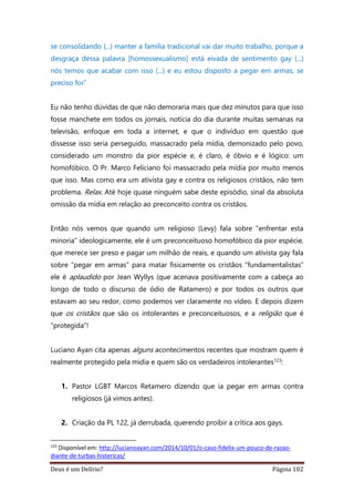 Deus é um Delírio? Página 102
se consolidando (...) manter a família tradicional vai dar muito trabalho, porque a
desgraça dessa palavra [homossexualismo] está eivada de sentimento gay (...)
nós temos que acabar com isso (...) e eu estou disposto a pegar em armas, se
preciso for”
Eu não tenho dúvidas de que não demoraria mais que dez minutos para que isso
fosse manchete em todos os jornais, notícia do dia durante muitas semanas na
televisão, enfoque em toda a internet, e que o indivíduo em questão que
dissesse isso seria perseguido, massacrado pela mídia, demonizado pelo povo,
considerado um monstro da pior espécie e, é claro, é óbvio e é lógico: um
homofóbico. O Pr. Marco Feliciano foi massacrado pela mídia por muito menos
que isso. Mas como era um ativista gay e contra os religiosos cristãos, não tem
problema. Relax. Até hoje quase ninguém sabe deste episódio, sinal da absoluta
omissão da mídia em relação ao preconceito contra os cristãos.
Então nós vemos que quando um religioso (Levy) fala sobre “enfrentar esta
minoria” ideologicamente, ele é um preconceituoso homofóbico da pior espécie,
que merece ser preso e pagar um milhão de reais, e quando um ativista gay fala
sobre “pegar em armas” para matar fisicamente os cristãos “fundamentalistas”
ele é aplaudido por Jean Wyllys (que acenava positivamente com a cabeça ao
longo de todo o discurso de ódio de Ratamero) e por todos os outros que
estavam ao seu redor, como podemos ver claramente no vídeo. E depois dizem
que os cristãos que são os intolerantes e preconceituosos, e a religião que é
“protegida”!
Luciano Ayan cita apenas alguns acontecimentos recentes que mostram quem é
realmente protegido pela mídia e quem são os verdadeiros intolerantes123:
1. Pastor LGBT Marcos Retamero dizendo que ia pegar em armas contra
religiosos (já vimos antes).
2. Criação da PL 122, já derrubada, querendo proibir a crítica aos gays.
123
Disponível em: http://lucianoayan.com/2014/10/01/o-caso-fidelix-um-pouco-de-razao-
diante-de-turbas-histericas/
 