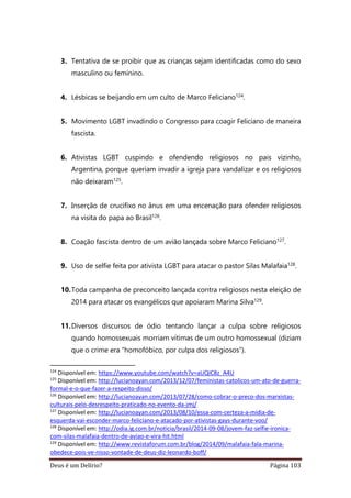 Deus é um Delírio? Página 103
3. Tentativa de se proibir que as crianças sejam identificadas como do sexo
masculino ou feminino.
4. Lésbicas se beijando em um culto de Marco Feliciano124.
5. Movimento LGBT invadindo o Congresso para coagir Feliciano de maneira
fascista.
6. Ativistas LGBT cuspindo e ofendendo religiosos no pais vizinho,
Argentina, porque queriam invadir a igreja para vandalizar e os religiosos
não deixaram125.
7. Inserção de crucifixo no ânus em uma encenação para ofender religiosos
na visita do papa ao Brasil126.
8. Coação fascista dentro de um avião lançada sobre Marco Feliciano127.
9. Uso de selfie feita por ativista LGBT para atacar o pastor Silas Malafaia128.
10.Toda campanha de preconceito lançada contra religiosos nesta eleição de
2014 para atacar os evangélicos que apoiaram Marina Silva129.
11.Diversos discursos de ódio tentando lançar a culpa sobre religiosos
quando homossexuais morriam vítimas de um outro homossexual (diziam
que o crime era “homofóbico, por culpa dos religiosos”).
124
Disponível em: https://www.youtube.com/watch?v=aUQIC8z_A4U
125
Disponível em: http://lucianoayan.com/2013/12/07/feministas-catolicos-um-ato-de-guerra-
formal-e-o-que-fazer-a-respeito-disso/
126
Disponível em: http://lucianoayan.com/2013/07/28/como-cobrar-o-preco-dos-marxistas-
culturais-pelo-desrespeito-praticado-no-evento-da-jmj/
127
Disponível em: http://lucianoayan.com/2013/08/10/essa-com-certeza-a-midia-de-
esquerda-vai-esconder-marco-feliciano-e-atacado-por-ativistas-gays-durante-voo/
128
Disponível em: http://odia.ig.com.br/noticia/brasil/2014-09-08/jovem-faz-selfie-ironica-
com-silas-malafaia-dentro-de-aviao-e-vira-hit.html
129
Disponível em: http://www.revistaforum.com.br/blog/2014/09/malafaia-fala-marina-
obedece-pois-ve-nisso-vontade-de-deus-diz-leonardo-boff/
 