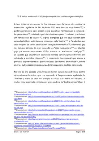 Deus é um Delírio? Página 104
12.E muito, muito mais. É só pesquisar que todos os dias surgem exemplos.
A isto podemos acrescentar os homossexuais que dançaram de calcinha na
Assembleia Legislativa de São Paulo em 2007 sem nenhum impedimento130, o
pastor que foi preso após pregar contra as práticas homossexuais e considerá-
las pecaminosas131, o bêbado que foi multado em quase 15 mil reais por chamar
um homossexual de “veado”132, a igreja evangélica que teve seus outdoors com
versículos bíblicos violentamente removidos pela “justiça”133, a Parada Gay que
usou imagens de santos católicos em situações homoeróticas134, o concurso gay
nos EUA que zombou de Jesus elegendo seu “sósia mais gostoso”135, os ativistas
gays que se amarraram nus em público em uma cruz em frente a uma igreja136,
os travestis que lançaram um calendário ilustrado com imagens de travestis em
referência a símbolos religiosos137, o movimento homossexual que atacou a
pedradas os participantes da pacífica Cruzada pela Família em Curitiba138, dentre
diversos outros casos similares que poderíamos passar o dia todo escrevendo.
No final do ano passado uma ativista do Femen (grupo mais extremista dentro
do movimento feminista, que por essa razão é frequentemente apelidado de
“feminazi”) exibiu os seios no presépio da Praça São Pedro, no Vaticano. A
mulher tirou a camiseta e mostrou os seios, onde se lia "God is woman" (Deus é
130
Disponível em: http://juliosevero.blogspot.com.br/2007/11/eles-s-querem-igualdade-
homossexuais-de.html
131
Disponível em: http://juliosevero.blogspot.com.br/2011/07/pastor-e-detido-em-sao-paulo-
apos.html
132
Disponível em: http://juliosevero.blogspot.com.br/2008/02/lei-anti-homofobia-de-so-
paulo-multou.html
133
Disponível em: http://juliosevero.blogspot.com.br/2011/12/igreja-evangelica-na-mira-da-
lei-anti.html
134
Disponível em: http://ativismocatolico.blogspot.com.br/2011/07/desrespeito-com-os-
santos-catolicos-na.html
135
Disponível em: http://noticias.gospelprime.com.br/concurso-gay-elege-socia-mais-gostoso-
de-jesus-nos-estados-unidos/
136
Disponível em: http://www.criacionismo.com.br/2014/10/ativistas-lgbt-promovem-
cristianofobia.html
137
Disponível em: http://g1.globo.com/ceara/noticia/2013/01/grupo-de-travestis-lanca-
calendario-com-referencias-religiosas-no-ce.html
138
Disponível em: https://www.youtube.com/watch?v=zuxpaE759h8
 