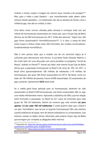 Deus é um Delírio? Página 105
mulher), e tentou roubar a imagem do menino Jesus, tirando-a do presépio139.
Mas, para a mídia e para Dawkins – que inocentemente nada sabem sobre
nenhum destes episódios – os intolerantes não são as ativistas do Femen, nem a
militância gay, mas são os cristãos, é claro.
Uma tática muito comum utilizada pelos ativistas é contrapor tudo isso aos
índices de homossexuais assassinados em nosso país, que o Grupo Gay da Bahia
afirmou ser de 266 homossexuais em 2011. Então eles alarmam: “Vejam isso, 266
gays foram assassinados!!! Homofóbicooooos!!!!!”. E, é claro, a cereja do bolo
neste truque é atribuir todos estes 266 homicídios aos cristãos-convervadores-
fundamentalistas-homofóbicos.
Não é nem preciso dizer que o simples uso de um raciocínio lógico já é
suficiente para desmascarar esta técnica. O jornalista Paulo Eduardo Martins o
fez muito bem em uma discussão com outra jornalista no programa “Jornal da
Massa”, exibido no Paraná140. Vamos aos fatos: este mesmo Grupo Gay da Bahia
afirma que a população homossexual no Brasil é de cerca de 10%. Em 2011, o
Brasil tinha aproximadamente 190 milhões de habitantes (=19 milhões de
homossexuais, dos quais 266 foram assassinados em 2011). No Brasil, como um
todo, de 190 milhões de pessoas, houve 43.900 assassinados. Os assassinatos de
gays, portanto, representam 0,6% deste total.
Se a média geral fosse aplicada para os homossexuais, deveriam ter sido
assassinados no Brasil 4.390 homossexuais, mas foram assassinados 266, ou seja,
uma média infinitamente menor. Aplicando a estatística da ONU, que faz relação
entre homicídio e população, no Brasil há 22,7 casos de homicídio para cada
grupo de 100 mil habitantes. Dentro do universo gay, este número cai para
apenas 1,4 em cada 100 mil habitantes. E ainda querem dizer que o Brasil é
um país “homofóbico” que sai por aí caçando homossexuais! Nós não estamos
usando estatísticas de igreja, nem de setores eclesiásticos ou conservadores, mas
estamos usando os dados oficiais oferecidos pelo próprio Grupo Gay da Bahia,
que esmagam por completo as alegações deles mesmos.
139
Disponível em: https://br.noticias.yahoo.com/ativista-femen-exibe-seios-pres%C3%A9pio-
pra%C3%A7a-s%C3%A3o-pedro-161608770.html
140
Disponível em: https://www.youtube.com/watch?v=HWiitfycVNQ
 