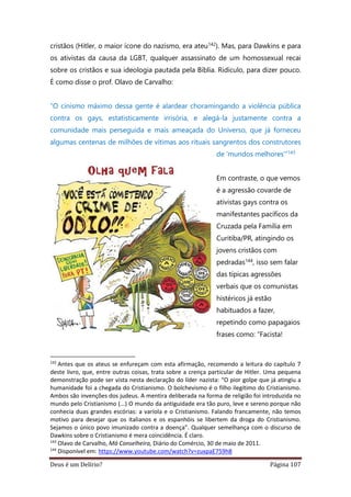 Deus é um Delírio? Página 107
cristãos (Hitler, o maior ícone do nazismo, era ateu142). Mas, para Dawkins e para
os ativistas da causa da LGBT, qualquer assassinato de um homossexual recai
sobre os cristãos e sua ideologia pautada pela Bíblia. Ridículo, para dizer pouco.
É como disse o prof. Olavo de Carvalho:
“O cinismo máximo dessa gente é alardear choramingando a violência pública
contra os gays, estatisticamente irrisória, e alegá-la justamente contra a
comunidade mais perseguida e mais ameaçada do Universo, que já forneceu
algumas centenas de milhões de vítimas aos rituais sangrentos dos construtores
de ‘mundos melhores’”143
Em contraste, o que vemos
é a agressão covarde de
ativistas gays contra os
manifestantes pacíficos da
Cruzada pela Família em
Curitiba/PR, atingindo os
jovens cristãos com
pedradas144, isso sem falar
das típicas agressões
verbais que os comunistas
histéricos já estão
habituados a fazer,
repetindo como papagaios
frases como: “Facista!
142
Antes que os ateus se enfureçam com esta afirmação, recomendo a leitura do capítulo 7
deste livro, que, entre outras coisas, trata sobre a crença particular de Hitler. Uma pequena
demonstração pode ser vista nesta declaração do líder nazista: “O pior golpe que já atingiu a
humanidade foi a chegada do Cristianismo. O bolchevismo é o filho ilegítimo do Cristianismo.
Ambos são invenções dos judeus. A mentira deliberada na forma de religião foi introduzida no
mundo pelo Cristianismo (...) O mundo da antiguidade era tão puro, leve e sereno porque não
conhecia duas grandes escórias: a varíola e o Cristianismo. Falando francamente, não temos
motivo para desejar que os italianos e os espanhóis se libertem da droga do Cristianismo.
Sejamos o único povo imunizado contra a doença”. Qualquer semelhança com o discurso de
Dawkins sobre o Cristianismo é mera coincidência. É claro.
143
Olavo de Carvalho, Má Conselheira, Diário do Comércio, 30 de maio de 2011.
144
Disponível em: https://www.youtube.com/watch?v=zuxpaE759h8
 