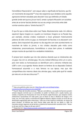 Deus é um Delírio? Página 108
Homofóbico! Reacionário!”, sem sequer saber o significado de fascismo, que foi
um movimento de esquerda145 (mas não exigiremos que vândalos como aqueles
agressores tenham estudado para descobrir isso) que defendia um Estado
grande (onde será que eu já ouvi isso?), sendo o próprio Mussolini um socialista
antes de se tornar fascista (lembre isso ao seu amigo comunista antes dele
vomitar asneiras sobre a “direita fascista”)146.
O que foi que a mídia disse sobre isso? Nada. Absolutamente nada. Um silêncio
sepulcral. Agora imagine se o quadro se invertesse. Imagine se na Parada Gay,
por exemplo, ativistas cristãos invadissem o local, gritassem histericamente
palavras de ódio contra os gays, os chamassem de fascistas e os atacassem com
pedras. Seria impossível não pensar no dia seguinte com este acontecimento na
manchete de todos os jornais, e nos cristãos atacados pela mídia como
intolerantes, preconceituosos, homofóbicos e coisas bem piores. A realidade
sempre mostra de que lado há a verdadeira intolerância.
É sempre bom ressaltar que nós não estamos dizendo que os intolerantes são
os gays, mas sim os ativistas gays. Há uma notável diferença entre um e outro,
pois nem todos os homossexuais se identificam com o ativismo militante dos
LGBT e com a sua agenda. Muitos devem se lembrar do ex-deputado Clodovil,
homossexual assumido e o mais famoso na sua época, mas que não
compartilhava dos mesmos ideais dos ativistas gays, razão pela qual foi vaiado
por eles em um de seus discursos147.
145
Veja uma palhinha sobre isso em: http://veja.abril.com.br/blog/rodrigo-
constantino/fascismo/fascismo-de-esquerda/
146
O prof. Olavo de Carvalho escreveu: “Não por coincidência, a acusação de fascismo provém
sempre daquela corrente que se consolidou no poder na Rússia com a ajuda nazista, que
vendeu a Espanha aos franquistas em troca de favores anglo-franceses, que amparou tantos
militarismos nacionalistas em toda parte, que no Brasil se aliou à ditadura de Vargas e em
Cuba, sim, em Cuba, apoiou a ascensão de Fulgêncio Batista e depois usurpou os lucros de sua
destituição engendrada pelos americanos. Tudo isso é fato histórico conhecido, ao menos de
quem estudou” (O Mínimo que Você Precisa Saber para Não Ser um Idiota, p. 390). Os
marxistas sempre seguiram ao pé da letra a máxima do revolucionário socialista Lenin: “Acuse-
os do que você faz, xingue-os do que você é”.
147
Disponível em: https://www.youtube.com/watch?v=e2c2dkAbrSI
 