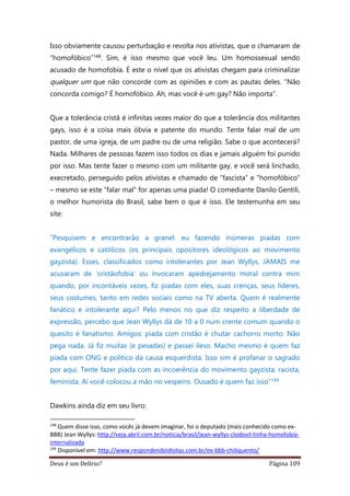Deus é um Delírio? Página 109
Isso obviamente causou perturbação e revolta nos ativistas, que o chamaram de
“homofóbico”148. Sim, é isso mesmo que você leu. Um homossexual sendo
acusado de homofobia. É este o nível que os ativistas chegam para criminalizar
qualquer um que não concorde com as opiniões e com as pautas deles. “Não
concorda comigo? É homofóbico. Ah, mas você é um gay? Não importa”.
Que a tolerância cristã é infinitas vezes maior do que a tolerância dos militantes
gays, isso é a coisa mais óbvia e patente do mundo. Tente falar mal de um
pastor, de uma igreja, de um padre ou de uma religião. Sabe o que acontecerá?
Nada. Milhares de pessoas fazem isso todos os dias e jamais alguém foi punido
por isso. Mas tente fazer o mesmo com um militante gay, e você será linchado,
execretado, perseguido pelos ativistas e chamado de “fascista” e “homofóbico”
– mesmo se este “falar mal” for apenas uma piada! O comediante Danilo Gentili,
o melhor humorista do Brasil, sabe bem o que é isso. Ele testemunha em seu
site:
“Pesquisem e encontrarão a granel: eu fazendo inúmeras piadas com
evangélicos e católicos (os principais opositores ideológicos ao movimento
gayzista). Esses, classificados como intolerantes por Jean Wyllys, JAMAIS me
acusaram de ‘cristãofobia’ ou invocaram apedrejamento moral contra mim
quando, por incontáveis vezes, fiz piadas com eles, suas crenças, seus líderes,
seus costumes, tanto em redes sociais como na TV aberta. Quem é realmente
fanático e intolerante aqui? Pelo menos no que diz respeito a liberdade de
expressão, percebo que Jean Wyllys dá de 10 a 0 num crente comum quando o
quesito é fanatismo. Amigos: piada com cristão é chutar cachorro morto. Não
pega nada. Já fiz muitas (e pesadas) e passei ileso. Macho mesmo é quem faz
piada com ONG e político da causa esquerdista. Isso sim é profanar o sagrado
por aqui. Tente fazer piada com as incoerência do movimento gayzista, racista,
feminista. Aí você colocou a mão no vespeiro. Ousado é quem faz isso”149
Dawkins ainda diz em seu livro:
148
Quem disse isso, como vocês já devem imaginar, foi o deputado (mais conhecido como ex-
BBB) Jean Wyllys: http://veja.abril.com.br/noticia/brasil/jean-wyllys-clodovil-tinha-homofobia-
internalizada
149
Disponível em: http://www.respondendoidiotas.com.br/ex-bbb-chiliquento/
 