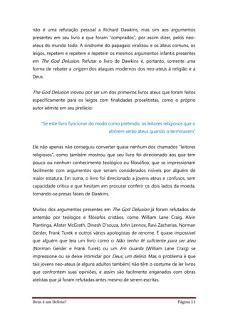 Deus é um Delírio? Página 11
não é uma refutação pessoal a Richard Dawkins, mas sim aos argumentos
presentes em seu livro e que foram “comprados”, por assim dizer, pelos neo-
ateus do mundo todo. A síndrome do papagaio viralizou e os ateus comuns, os
leigos, repetem e repetem e repetem os mesmos argumentos infantis presentes
em The God Delusion. Refutar o livro de Dawkins é, portanto, somente uma
forma de rebater a origem dos ataques modernos dos neo-ateus à religião e a
Deus.
The God Delusion inovou por ser um dos primeiros livros ateus que foram feitos
especificamente para os leigos com finalidades proselitistas, como o próprio
autor admite em seu prefácio:
“Se este livro funcionar do modo como pretendo, os leitores religiosos que o
abrirem serão ateus quando o terminarem”
Ele não apenas não conseguiu converter quase nenhum dos chamados “leitores
religiosos”, como também mostrou que seu livro foi direcionado aos que tem
pouco ou nenhum conhecimento teológico ou filosófico, que se impressionam
facilmente com argumentos que seriam considerados risíveis por alguém de
maior estatura. Em suma, o livro foi direcionado a jovens ateus e confusos, sem
capacidade crítica e que hesitam em procurar conferir os dois lados da moeda,
tornando-se presas fáceis de Dawkins.
Muitos dos argumentos presentes em The God Delusion já foram refutados de
antemão por teólogos e filósofos cristãos, como William Lane Craig, Alvin
Plantinga, Alister McGrath, Dinesh D'souza, John Lennox, Ravi Zacharias, Norman
Geisler, Frank Turek e outros vários apologistas de renome. É quase impossível
que alguém que leia um livro como o Não tenho fé suficiente para ser ateu
(Norman Geisler e Frank Turek) ou um Em Guarda (William Lane Craig) se
impressione ou se deixe intimidar por Deus, um delírio. Mas o problema é que
tais jovens neo-ateus (e alguns adultos também) não têm o costume de ler livros
que confrontem suas opiniões, e assim são facilmente enganados com obras
ateístas que já foram refutadas antes mesmo de serem escritas.
 
