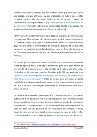 Deus é um Delírio? Página 111
também processem os cristãos, pois eles também creem que todas estas coisas
são pecado, seja por afirmação ou por implicação. Se tudo o que a Bíblia
considera pecado ela discrimina, então todas as pessoas devem ser
“discriminadas” por alguma razão, já que “todos pecaram e estão destituídos da
glória de Deus” (Rm.3:23). É óbvio que a consideração de algo como pecado não
implica na discriminação do praticante, dentro da visão cristã.
Por fim, Dawkins também afirma que os cristãos são a favor da discriminação aos
homossexuais. Mais uma vez não há como saber se ele é realmente desonesto
ou somente um ignorante, pois os cristãos não são a favor da discriminação aos
gays, mas sim contra a criminalização da opinião. Os projetos de lei que estão
para serem aprovados tanto nos Estados Unidos como no Brasil não são projetos
de criminalização da homofobia, mas de criminalização da opinião – são leis da
mordaça.
Os cristãos já são totalmente contra os insultos aos homossexuais e qualquer
forma de agressão física, e de fato já existem leis para punir estas formas de
preconceito. O problema é que estes projetos de lei vão muito além disso,
criminalizando inclusive por questões filosóficas. A PL 122, por exemplo, pune
“qualquer ação constrangedora, intimidatória ou vexatória, de ordem moral,
ética, filosófica ou psicológica”150. Então, se um gay ouvir um pastor pregando
pela Bíblia que o homossexualismo é pecado e que é promiscuidade aos olhos
de Deus, e se achar “constrangido moralmente ou filosoficamente” com isso, o
cristão vai preso.
Os projetos de lei também querem colocar o “crime de homofobia” no mesmo
patamar do crime de racismo, isto é, igualar raça (cor de pele) e comportamento
(homossexualismo). Essa é a maior demência desde a invenção do comunismo.
Imagine como o nosso país seria no dia em que estas leis fossem aprovadas. Se
você está com sua filha pequena em um restaurante, por exemplo, e decide
trocar de mesa ou sair do estabelecimento porque na mesa ao lado vê dois
homens barbudos trocando beijo de língua, você pode pegar de três a cinco
150
Disponível em: http://www.vitoriaemcristo.org/_gutenweb/_site/hotsite/PL-122/
 