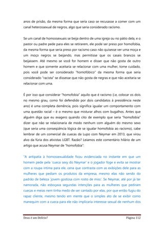 Deus é um Delírio? Página 112
anos de prisão, da mesma forma que seria caso se recusasse a comer com um
canal heterossexual de negros, algo que seria considerado racismo.
Se um canal de homossexuais se beija dentro de uma igreja ou no pátio dela, e o
pastor ou padre pede para eles se retirarem, ele pode ser preso por homofobia,
da mesma forma que seria preso por racismo caso não quisesse ver uma moça e
um moço negros se beijando, mas permitisse que os casais brancos se
beijassem. Até mesmo se você for homem e disser que não gosta de outro
homem e que somente aceitaria se relacionar com uma mulher, tome cuidado,
pois você pode ser considerado “homofóbico” da mesma forma que seria
considerado “racista” se dissesse que não gosta de negras e que não aceitaria se
relacionar com uma.
É por isso que considerar “homofobia” aquilo que é racismo (i.e, colocar os dois
no mesmo grau, como foi defendido por dois candidatos à presidência neste
ano) é uma completa demência, pois significa igualar um comportamento com
uma questão racial – é o mesmo que misturar alhos com bugalhos. Antes que
alguém diga que eu exagero quando cito de exemplo que seria “homofobia”
dizer que não se relacionaria de modo nenhum com alguém do mesmo sexo
(que seria uma conseqüência lógica de se igualar homofobia ao racismo), cabe
lembrar de um comercial de cuecas da Lupo com Neymar em 2013, que virou
alvo da fúria dos ativistas LGBT. Razão? Leiamos este comentário hilário de um
artigo que acusa Neymar de “homofobia”:
“A antipatia à homossexualidade ficou evidenciada no instante em que um
homem pede pela ‘cueca sexy do Neymar’ e o jogador foge e evita se mostrar
com a roupa íntima para ele, cena que contrasta com as exibições dele para as
mulheres que pediam os produtos da empresa, mesmo elas não sendo do
padrão de beleza ‘jovem gostosa com rosto de miss’. Se Neymar, até por já ter
namorada, não esboçava segundas intenções para as mulheres que pediram
cuecas e meias nem tinha medo de ser cantado por elas, por que então fugiu do
rapaz cliente, mesmo tendo em mente que o simples ato de se exibir como
manequim com a cueca para ele não implicaria interesse sexual de nenhum dos
 