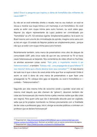 Deus é um Delírio? Página 113
lados? Essa é a pergunta que inspirou o alerta de homofobia dos militantes da
causa LGBT”151
Eu não sei se você entendeu direito o recado, mas eu vou traduzir: se você se
recusa a mostrar sua roupa íntima a um marmanjo, é um homofóbico. Ou você
aceita se exibir com roupa íntima para outro homem, ou você odeia gays.
Neymar (ou algum representante da Lupo) poderia ser criminalizado por
“homofobia” se a PL 122 estivesse vigente. Simplesmente patético. Se é assim no
Brasil mesmo sem uma lei de criminalização da opinião, imagine como seria com
as leis em vigor. O coitado do Neymar poderia ser simplesmente preso... porque
não quis se exibir com roupa íntima para outro homem.
Recentemente também, certa marca de preservativos virou alvo de ataques da
comunidade LGBT, pela única razão de que em seu comercial na TV só havia
casais heterossexuais se beijando. Nos comentários do vídeo oficial no YouTube,
os ativistas escreviam coisas como: “Pelo jeito, o importante mesmo é ser
heteronormativo”, e também: “Estreou mal... uma propaganda só para héteros? É
isso mesmo? Acho que a Durex deveria rever seus conceitos!”152. O mais bizarro
de tudo isso é que o dono do canal ainda tinha que ficar se explicando! Então é
assim: se você é dono de uma marca de preservativos e quer fazer uma
propaganda na TV, coloque dois gays se beijando, ou você é homofóbico e –
cuidado – “heteronormativo”!
Seguindo por esta mesma linha de raciocínio (onde a questão racial está no
mesmo nível daquilo que eles chamam de “gênero”), deveriam também dar
cotas aos homossexuais (da mesma forma e pelas mesmas razões que dão cotas
aos negros). Para quem acha que isto é demasiado absurdo para ser cogitado,
saiba que já há projetos tramitando na Câmara precisamente com a finalidade
de dar cotas a professores gays, isto é, obrigar as escolas públicas a contratar um
professor que se declare homossexual!
151
Disponível em: http://consciencia.blog.br/2013/06/por-que-o-comercial-da-lupo-com-
neymar-contem-homofobia.html. Divirtam-se também com os outros comentários da página.
152
Disponível em: https://www.youtube.com/watch?v=OSOHyvxf-Bw
 