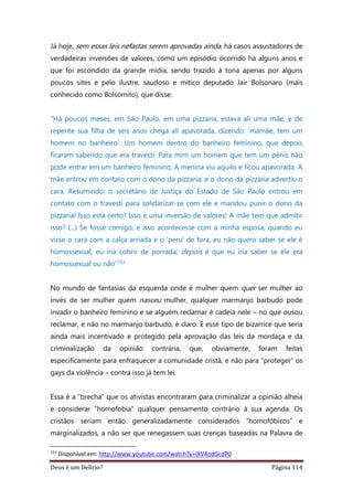 Deus é um Delírio? Página 114
Já hoje, sem essas leis nefastas serem aprovadas ainda, há casos assustadores de
verdadeiras inversões de valores, como um episódio ocorrido há alguns anos e
que foi escondido da grande mídia, sendo trazido à tona apenas por alguns
poucos sites e pelo ilustre, saudoso e mítico deputado Jair Bolsonaro (mais
conhecido como Bolsomito), que disse:
“Há poucos meses, em São Paulo, em uma pizzaria, estava ali uma mãe, e de
repente sua filha de seis anos chega ali apavorada, dizendo: ‘mamãe, tem um
homem no banheiro’. Um homem dentro do banheiro feminino, que depois
ficaram sabendo que era travesti. Para mim um homem que tem um pênis não
pode entrar em um banheiro feminino. A menina viu aquilo e ficou apavorada. A
mãe entrou em contato com o dono da pizzaria, e o dono da pizzaria advertiu o
cara. Resumindo: o secretário de Justiça do Estado de São Paulo entrou em
contato com o travesti para solidarizar-se com ele e mandou punir o dono da
pizzaria! Isso está certo? Isso é uma inversão de valores! A mãe tem que admitir
isso? (...) Se fosse comigo, e isso acontecesse com a minha esposa, quando eu
visse o cara com a calça arriada e o ‘peru’ de fora, eu não quero saber se ele é
homossexual, eu iria cobrir de porrada; depois é que eu iria saber se ele era
homossexual ou não”153
No mundo de fantasias da esquerda onde é mulher quem quer ser mulher ao
invés de ser mulher quem nasceu mulher, qualquer marmanjo barbudo pode
invadir o banheiro feminino e se alguém reclamar é cadeia nele – no que ousou
reclamar, e não no marmanjo barbudo, é claro. É esse tipo de bizarrice que seria
ainda mais incentivado e protegido pela aprovação das leis da mordaça e da
criminalização da opinião contrária, que, obviamente, foram feitas
especificamente para enfraquecer a comunidade cristã, e não para “proteger” os
gays da violência – contra isso já tem lei.
Essa é a “brecha” que os ativistas encontraram para criminalizar a opinião alheia
e considerar “homofobia” qualquer pensamento contrário à sua agenda. Os
cristãos seriam então generalizadamente considerados “homofóbicos” e
marginalizados, a não ser que renegassem suas crenças baseadas na Palavra de
153
Disponível em: http://www.youtube.com/watch?v=iXV4odGcdP0
 