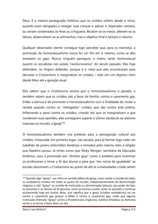 Deus é um Delírio? Página 115
Deus. É a mesma perseguição histórica que os cristãos sofrem desde o início,
quando eram obrigados a renegar suas crenças e adorar o imperador romano,
ou seriam condenados às feras ou à fogueira. Mudam-se os meios, alteram-se as
táticas, desenvolvem-se as artimanhas, mas o objetivo final é sempre o mesmo.
Qualquer observador atento consegue logo perceber que, para os marxistas, a
promoção do homossexualismo nunca foi um fim em si mesmo, como se eles
amassem os gays. Nunca ninguém perseguiu e matou tanto homossexual
quanto os socialistas nos países “revolucionários” do século passado. Eles hoje
defendem, ou fingem defender, porque é o meio que eles encontraram para
derrubar o Cristianismo e marginalizar os cristãos – este sim um objetivo claro
desde Marx até a geração atual.
Eles sabem que o Cristianismo ensina que o homossexualismo é pecado, e
também sabem que os cristãos são a favor da família, contra o casamento gay.
Então a técnica é de promover o homossexualismo com a finalidade de incitar a
revolta popular contra os “retrógados” cristãos que são contra esta prática.
Inflamando o povo contra os cristãos, criando leis que os marginalizam e que
condenam suas opiniões, eles conseguem superar o último obstáculo ao ateísmo
marxista no mundo: a Igreja154.
O homossexualismo também vira pretexto para a perseguição cultural aos
cristãos, instaurada, em primeiro lugar, nas escolas, para já formar logo cedo um
batalhão de jovens anticristãos fanáticos e tomados pelo mesmo ódio à religião
que Dawkins possui. Já vimos como que Nicky Morgan, secretária da Educação
britânica, usou a promoção aos “direitos gays” como o pretexto para incentivar
os professores a minar a fé dos alunos e para que “em nome da igualdade” as
escolas abominem o Cristianismo ao ponto de até as universidades cristãs serem
154
Quando digo “Igreja”, me refiro ao sentido bíblico de Igreja, como sendo a reunião de todos
os verdadeiros cristãos em todas as partes do mundo, independentemente de denominação
religiosa, e não “Igreja” no sentido de instituição ou denominação (placas), que pode, de fato,
se perverter e se desviar da fé genuína, como já ocorreu muitas vezes no passado e continua
acontecendo hoje em muitas delas. Isso significa que a Igreja (cristãos verdadeiros) vai ser
contra o casamento gay porque a Bíblia é contra o casamento gay, ainda que alguma
instituição chamada “Igreja” (como a Presbiteriana, Anglicana, Católica Ortodoxa ou Romana)
venha a se tornar a favor disso um dia.
 