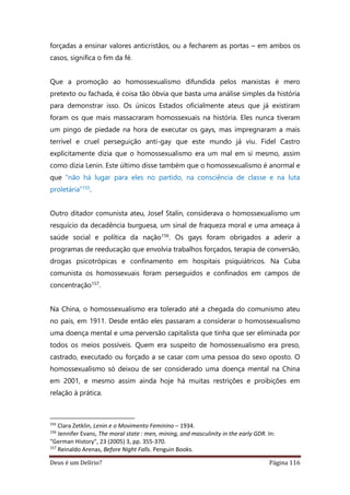 Deus é um Delírio? Página 116
forçadas a ensinar valores anticristãos, ou a fecharem as portas – em ambos os
casos, significa o fim da fé.
Que a promoção ao homossexualismo difundida pelos marxistas é mero
pretexto ou fachada, é coisa tão óbvia que basta uma análise simples da história
para demonstrar isso. Os únicos Estados oficialmente ateus que já existiram
foram os que mais massacraram homossexuais na história. Eles nunca tiveram
um pingo de piedade na hora de executar os gays, mas impregnaram a mais
terrível e cruel perseguição anti-gay que este mundo já viu. Fidel Castro
explicitamente dizia que o homossexualismo era um mal em si mesmo, assim
como dizia Lenin. Este último disse também que o homossexualismo é anormal e
que “não há lugar para eles no partido, na consciência de classe e na luta
proletária”155.
Outro ditador comunista ateu, Josef Stalin, considerava o homossexualismo um
resquício da decadência burguesa, um sinal de fraqueza moral e uma ameaça à
saúde social e política da nação156. Os gays foram obrigados a aderir a
programas de reeducação que envolvia trabalhos forçados, terapia de conversão,
drogas psicotrópicas e confinamento em hospitais psiquiátricos. Na Cuba
comunista os homossexuais foram perseguidos e confinados em campos de
concentração157.
Na China, o homossexualismo era tolerado até a chegada do comunismo ateu
no país, em 1911. Desde então eles passaram a considerar o homossexualismo
uma doença mental e uma perversão capitalista que tinha que ser eliminada por
todos os meios possíveis. Quem era suspeito de homossexualismo era preso,
castrado, executado ou forçado a se casar com uma pessoa do sexo oposto. O
homossexualismo só deixou de ser considerado uma doença mental na China
em 2001, e mesmo assim ainda hoje há muitas restrições e proibições em
relação à prática.
155
Clara Zetklin, Lenin e o Movimento Feminino – 1934.
156
Jennifer Evans, The moral state : men, mining, and masculinity in the early GDR. In:
"German History", 23 (2005) 3, pp. 355-370.
157
Reinaldo Arenas, Before Night Falls. Penguin Books.
 