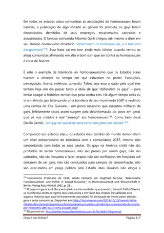 Deus é um Delírio? Página 117
Em todos os estados ateus comunistas as associações de homossexuais foram
banidas, a publicação de algo voltado ao gênero foi proibida, os gays foram
denunciados, demitidos de seus empregos, encarcerados, castrados e
assassinados. O famoso comunista Máximo Gorki chegou até mesmo a dizer em
seu famoso Humanismo Proletário: "exterminem os homossexuais, e o fascismo
desaparecerá"158. Essa frase cai em tom ainda mais irônico quando vemos os
ateus comunistas afirmando em alto e bom som que ser contra os homossexuais
é coisa de fascista.
É este o exemplo de tolerância ao homossexualismo que os Estados ateus
tiveram a oferecer no tempo em que estiveram no poder. Execuções,
perseguição, tirania, violência, opressão. Talvez seja essa a razão pela qual eles
tentam hoje em dia passar tanto a ideia de que “defendem os gays” – para
tentar apagar o histórico terrível que pesa contra eles. Há algum tempo atrás eu
vi um ativista gay balançando uma bandeira de seu movimento LGBT e vestindo
uma camisa do Che Guevara – um porco assassino que executou milhares de
gays. Infelizmente casos assim surgem pela desinformação do povo em geral,
que vê nos cristãos a real “ameaça” aos homossexuais159. Como bem disse
Danilo Gentili, “um gay ser socialista seria como um judeu ser nazista”160.
Comparado aos estados ateus, os estados mais cristãos do mundo demonstram
um nível extraordinário de tolerância com a comunidade LGBT, mesmo não
concordando com todas as suas pautas. Os gays na América cristã não são
proibidos de serem homossexuais, não são presos por serem gays, não são
castrados, não são forçados a fazer terapia, não são confinados em hospitais até
deixarem de ser gays, não são conduzidos para campos de concentração, não
são executados em praça pública pelo Estado. Mas Dawkins não elogia a
158
Humanismo Proletário de 1934; citado também por Siegfried Tornow, "Maennliche
Homosexualitaet und Politik in Sowjet-Russland," in Homosexualitaet und Wissenschaft II,
Berlin: Verlag Rosa Winkel 1992, p. 281.
159
O povo em geral está tão anestesiado a estas verdades que quando o travesti Talita Oliveira
se manifestou contra o regime ateu-comunista e em favor dos cristãos (ressaltando este
aspecto histórico que aqui foi brevemente abordado) foi ameaçado de morte pelos ativistas
gays e pelos comunistas. Disponível em: http://lucianoayan.com/2014/10/10/travesti-talita-
oliveira-denuncia-perseguicao-a-homossexuais-em-paises-socialistas-e-e-ameacada-de-morte-
por-militantes-lgbt-eu-ja-tinha-avisado-isso/
160
Disponível em: http://www.respondendoidiotas.com.br/ex-bbb-chiliquento/
 
