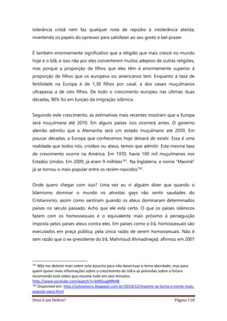 Deus é um Delírio? Página 118
tolerância cristã nem faz qualquer nota de repúdio à intolerância ateísta,
invertendo os papéis do opressor para satisfazer ao seu gosto e bel-prazer.
É também enormemente significativo que a religião que mais cresce no mundo
hoje é o Islã, e isso não por eles converterem muitos adeptos de outras religiões,
mas porque a proporção de filhos que eles têm é enormemente superior à
proporção de filhos que os europeus ou americanos tem. Enquanto a taxa de
fertilidade na Europa é de 1,38 filhos por casal, a dos casais muçulmanos
ultrapassa a de oito filhos. De todo o crescimento europeu nas últimas duas
décadas, 90% foi em função da imigração islâmica.
Seguindo este crescimento, as estimativas mais recentes mostram que a Europa
será muçulmana até 2070. Em alguns países isso ocorrerá antes. O governo
alemão admitiu que a Alemanha será um estado muçulmano até 2050. Em
poucas décadas, a Europa que conhecemos hoje deixará de existir. Essa é uma
realidade que todos nós, cristãos ou ateus, temos que admitir. Esta mesma taxa
de crescimento ocorre na América. Em 1970, havia 100 mil muçulmanos nos
Estados Unidos. Em 2009, já eram 9 milhões161. Na Inglaterra, o nome “Maomé”
já se tornou o mais popular entre os recém-nascidos162.
Onde quero chegar com isso? Uma vez eu vi alguém dizer que quando o
Islamismo dominar o mundo os ativistas gays vão sentir saudades do
Cristianismo, assim como sentiram quando os ateus dominaram determinados
países no século passado. Acho que ele está certo. O que os países islâmicos
fazem com os homossexuais é o equivalente mais próximo à perseguição
imposta pelos países ateus contra eles. Em países como o Irã, homossexuais são
executados em praça pública, pela única razão de serem homossexuais. Não é
sem razão que o ex-presidente do Irã, Mahmoud Ahmadinejad, afirmou em 2007
161
Não me deterei mais sobre este assunto para não desvirtuar o tema abordado, mas para
quem quiser mais informações sobre o crescimento do Islã e as previsões sobre o futuro
recomendo este vídeo que resume tudo em seis minutos:
http://www.youtube.com/watch?v=bI9SougMNH8
162
Disponível em: http://juliosevero.blogspot.com.br/2014/12/maome-se-torna-o-nome-mais-
popular-para.html
 