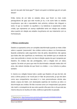 Deus é um Delírio? Página 119
que em seu país não havia gays163. Quem vai querer se declarar gay em um país
desses?
Então, temos de um lado os estados ateus, que foram os mais cruéis
perseguidores de gays que este mundo já viu, e do outro lado os estados
muçulmanos, que são o equivalente mais próximo, embora não cheguem a
tanto. O que se mantém no equilíbrio e na tolerância é exatamente o lado
cristão, que representa um avanço esplêndido tanto em relação aos estados
ateus quanto em relação aos estados muçulmanos em seu tratamento com os
homossexuais.
• Últimas considerações
Dawkins se apresenta como um completo desinformado quando se mete a falar
sobre o suposto “preconceito” dos cristãos contra os ateus e os homossexuais.
Quando analisamos cada argumento mais de perto, descobrimos não apenas
que todos eles são superficiais ou mentirosos, mas também que um estudo de
caso mais profundo e sincero nos leva à direção oposta da que é proposta por
Dawkins. Os cristãos não são privilegiados, nem a religião tem um status
superior. Se existe um povo que mais foi discriminado e atacado nestes dois mil
anos, não sobram dúvidas de que foram os cristãos – e eu incluiria os judeus
também.
E, mesmo se a religião tivesse todo o poder que Dawkins crê que ela tem, ele
seria a última pessoa a ter moral para vir falar de preconceito, já que ele (bem
como seus companheiros neo-ateus) é o mais preconceituoso ativista ateu
desde a época de Stalin, com declarações explícitas de incentivo ao ódio e à
discriminação aos cristãos. Ele fala e escreve como um irresponsável, que parece
não medir a consequência de seus atos quando olha para trás e vê que este seu
mesmo discurso só resultou em ódio, violência e genocídio no passado.
163
Disponível em: http://noticias.terra.com.br/mundo/noticias/0,,OI1935030-EI294,00-
Presidente+do+Ira+diz+que+pais+nao+tem+gays.html
 