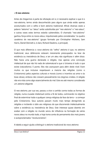 Deus é um Delírio? Página 12
• O neo-ateísmo
Antes de chegarmos à parte da refutação em si, é necessário explicar o que é o
neo-ateísmo, termo ainda desconhecido para alguns que ainda estão apenas
acostumados com o velho e bom ateísmo tradicional. Afinal, diversas vezes a
palavra “ateísmo” ou “ateus” serão substituídas por “neo-ateísmo” e “neo-ateus”,
e outras vezes estes termos estarão subtendidos. O chamado “neo-ateísmo”
ganhou força entre os novos ateus, impulsionado pelos considerados “os quatro
cavaleiros do neo-ateísmo” (grupo formado por Christopher Hitchens, Sam
Harris, Daniel Dennett e, é claro, Richard Dawkins, o principal).
O que mais diferencia o novo ateísmo do “velho” ateísmo é que, no ateísmo
tradicional, seus defensores estavam meramente preocupados na tese da
existência ou inexistência de Deus, e ser um ateu não significava ir além disso.
Não havia uma guerra declarada à religião, mas apenas uma convicção
intelectual de que não há nada de sobrenatural e que o Universo é tudo o que
existe (naturalismo). E ponto. Eles não avançavam para além deste nível. Eram
muitos os que inclusive respeitavam a maioria das religiões (como o
Cristianismo) pelos aspectos culturais e morais (como o incentivo ao amor e às
boas obras), embora não cressem pessoalmente nos dogmas cristãos. A religião
não era vista como algo essencialmente do mal. Este era até mesmo considerado
um ateísmo elegante.
O neo-ateísmo, por sua vez, passou a virar o canhão contra todas as formas de
religião, numa cruzada intelectual contra a fé de todos, culminando no objetivo
final de exterminar toda e qualquer crença religiosa da face da terra – a começar
pelo Cristianismo. Seus autores passam muito mais tempo denegrindo as
religiões e incitando o ódio aos religiosos do que discorrendo intelectualmente
sobre a existência ou inexistência de Deus. Este interesse quase doentio em
acabar com a religião no mundo serviu de influência na formação de vários
novos ateus no mundo todo, e hoje toma conta do pensamento dos mais jovens
e autoproclamados “revolucionários”.
A tabela a seguir ajuda a distinguir o ateísmo tradicional do novo ateísmo:
 