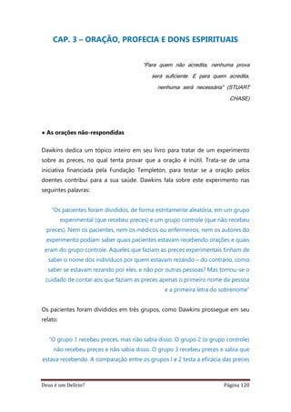 Deus é um Delírio? Página 120
CAP. 3 – ORAÇÃO, PROFECIA E DONS ESPIRITUAIS
“Para quem não acredita, nenhuma prova
será suficiente. E para quem acredita,
nenhuma será necessária” (STUART
CHASE)
• As orações não-respondidas
Dawkins dedica um tópico inteiro em seu livro para tratar de um experimento
sobre as preces, no qual tenta provar que a oração é inútil. Trata-se de uma
iniciativa financiada pela Fundação Templeton, para testar se a oração pelos
doentes contribui para a sua saúde. Dawkins fala sobre este experimento nas
seguintes palavras:
“Os pacientes foram divididos, de forma estritamente aleatória, em um grupo
experimental (que recebeu preces) e um grupo controle (que não recebeu
preces). Nem os pacientes, nem os médicos ou enfermeiros, nem os autores do
experimento podiam saber quais pacientes estavam recebendo orações e quais
eram do grupo controle. Aqueles que faziam as preces experimentais tinham de
saber o nome dos indivíduos por quem estavam rezando – do contrário, como
saber se estavam rezando por eles, e não por outras pessoas? Mas tomou-se o
cuidado de contar aos que faziam as preces apenas o primeiro nome da pessoa
e a primeira letra do sobrenome”
Os pacientes foram divididos em três grupos, como Dawkins prossegue em seu
relato:
“O grupo 1 recebeu preces, mas não sabia disso. O grupo 2 (o grupo controle)
não recebeu preces e não sabia disso. O grupo 3 recebeu preces e sabia que
estava recebendo. A comparação entre os grupos l e 2 testa a eficácia das preces
 